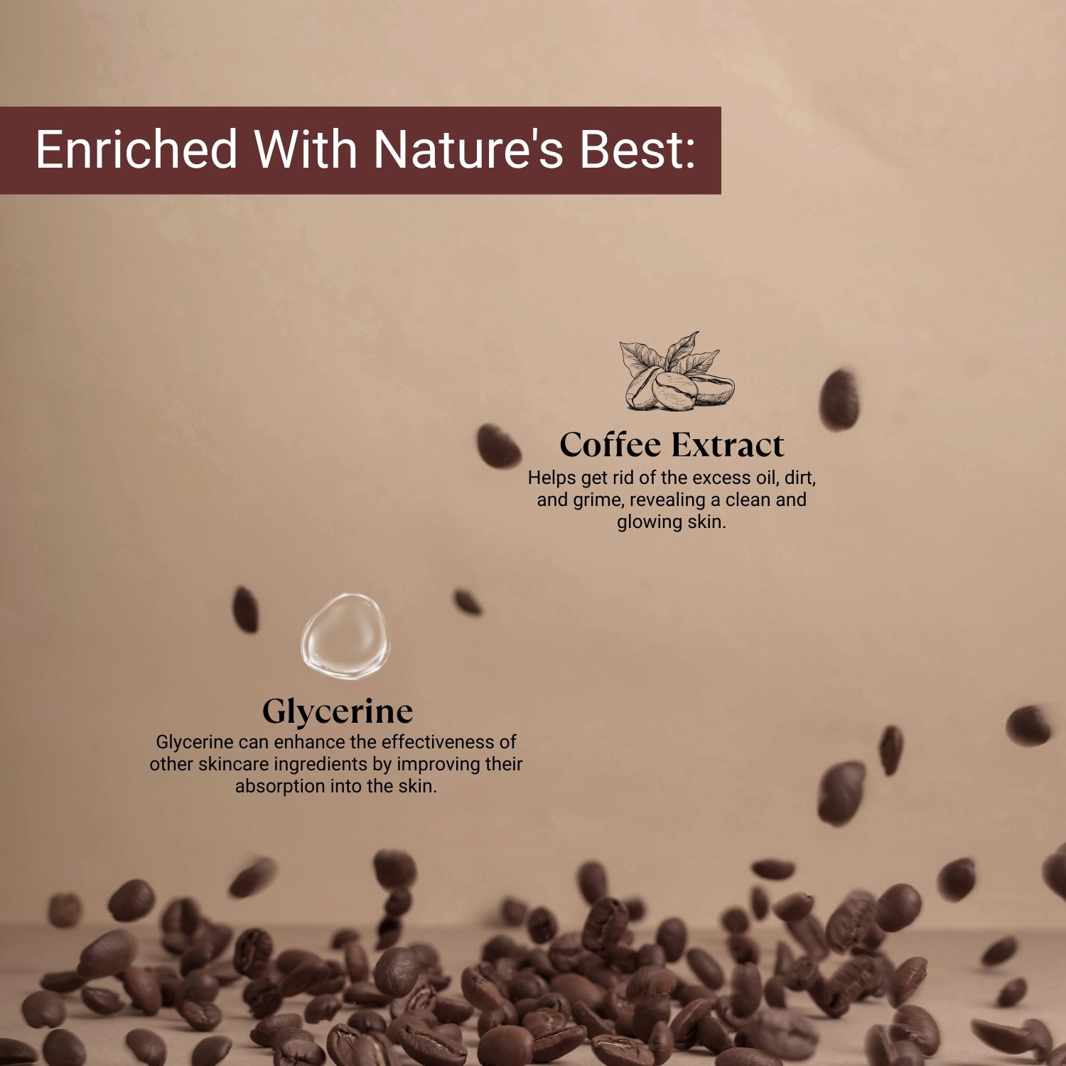 Coffee extract clears excess oil and dirt; glycerine boosts absorption for clean, glowing, and hydrated skin.