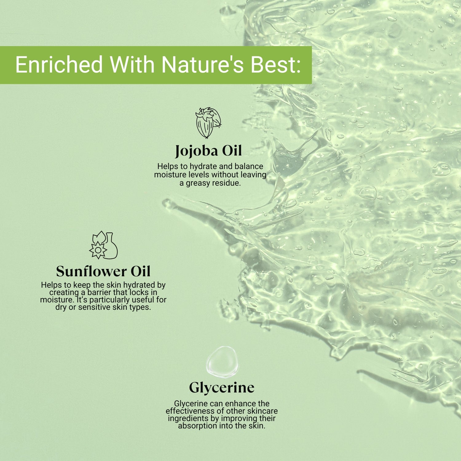 Infused with Jojoba Oil, Sunflower Oil, and Glycerine to hydrate, lock in moisture, and boost absorption for soft, healthy skin.