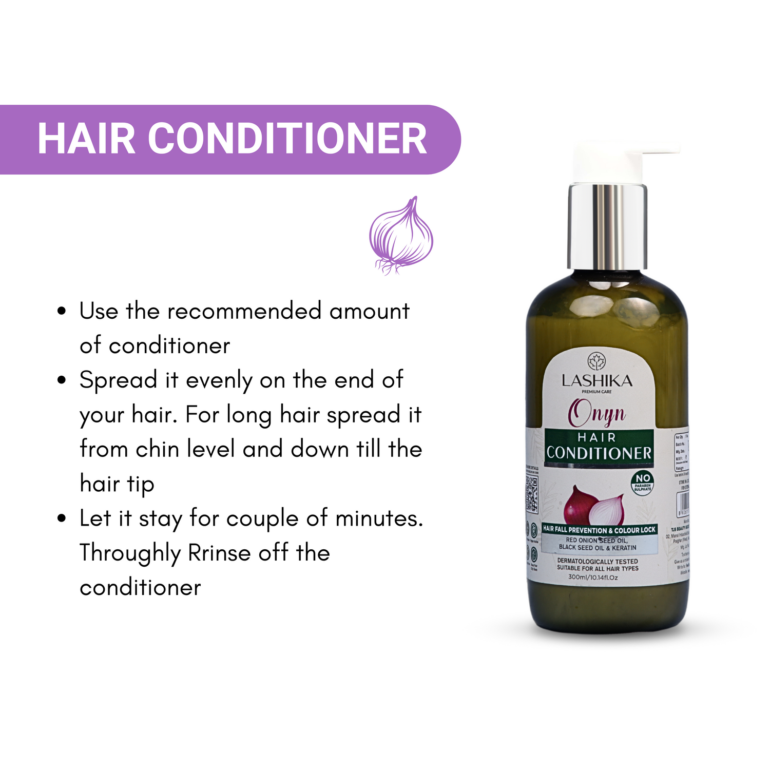 A black bottle of Lashika Onyn Hair Conditioner with a white pump. The bottle is placed on a white background with an illustration of an onion. The image also includes instructions on how to use the conditioner:
Use the recommended amount of conditioner.
Spread it evenly on the end of your hair. For long hair, spread it from chin level down to the hair tip.
Let it stay for a couple of minutes.
Thoroughly rinse off the conditioner.
The product is dermatologically tested and suitable for all hair types. 