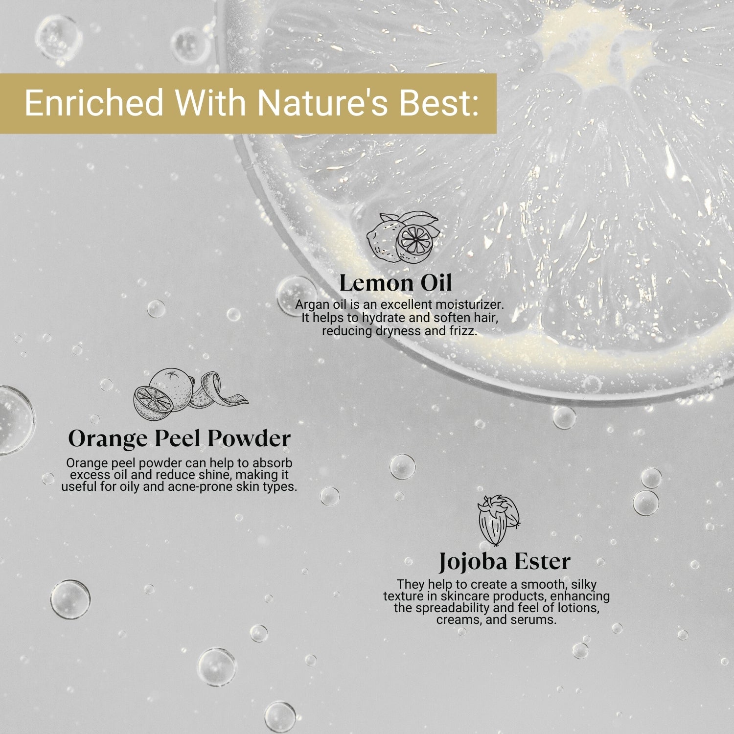 Enriched with Lemon Oil for hydration, Orange Peel Powder to reduce excess oil, and Jojoba Ester for smooth, silky texture.